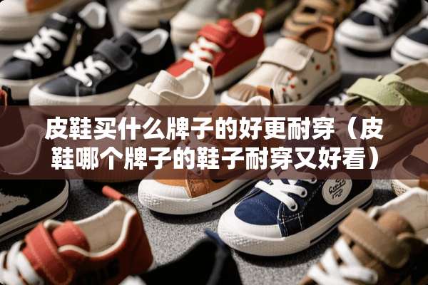 皮鞋买什么牌子的好更耐穿（皮鞋哪个牌子的鞋子耐穿又好看）