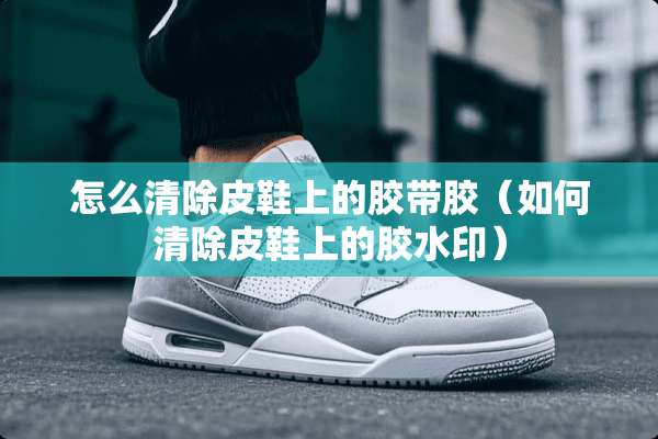 怎么清除皮鞋上的胶带胶（如何清除皮鞋上的胶水印）
