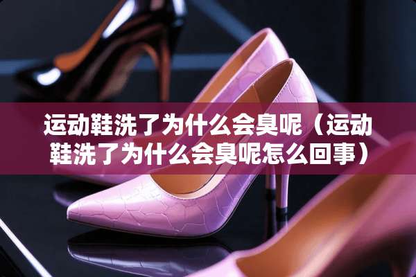 运动鞋洗了为什么会臭呢（运动鞋洗了为什么会臭呢怎么回事）