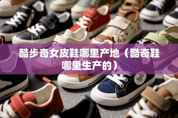 酷步奇女皮鞋哪里产地（酷奇鞋哪里生产的）