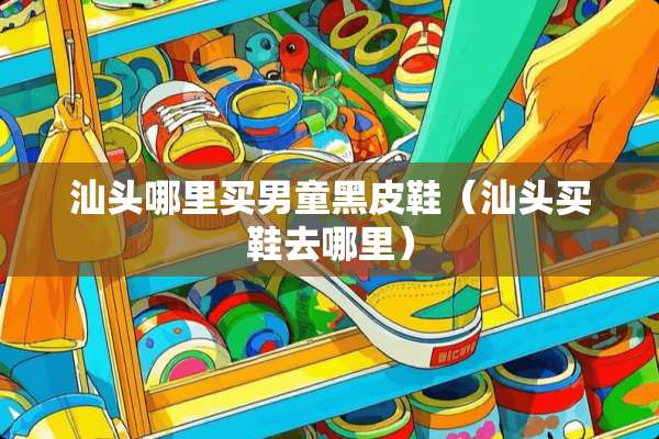 汕头哪里买男童黑皮鞋（汕头买鞋去哪里）