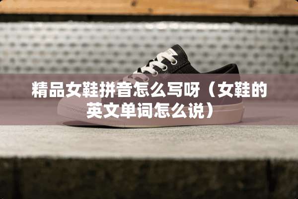 精品女鞋拼音怎么写呀（女鞋的英文单词怎么说）