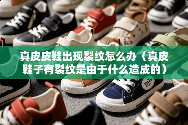 真皮皮鞋出现裂纹怎么办（真皮鞋子有裂纹是由于什么造成的）