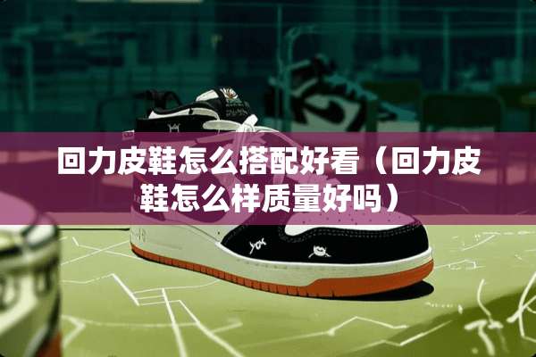 回力皮鞋怎么搭配好看（回力皮鞋怎么样质量好吗）