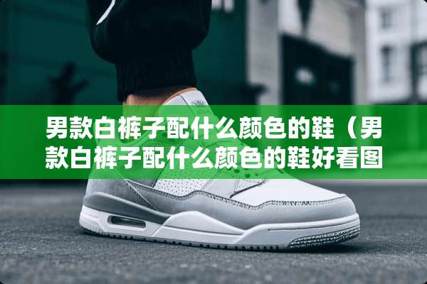 男款白裤子配什么颜色的鞋（男款白裤子配什么颜色的鞋好看图片）