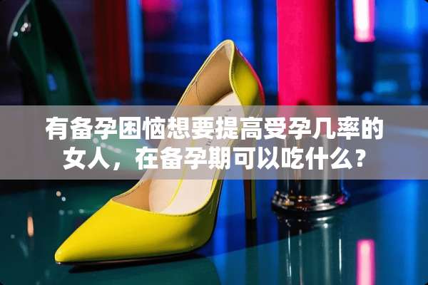 有备孕困恼想要提高受孕几率的女人，在备孕期可以吃什么？