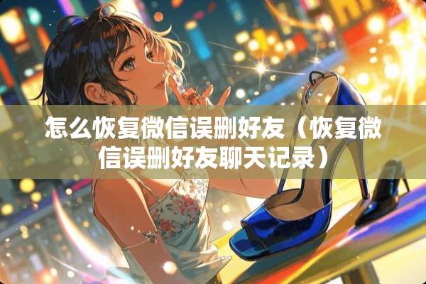 怎么恢复微信误删好友（恢复微信误删好友聊天记录）