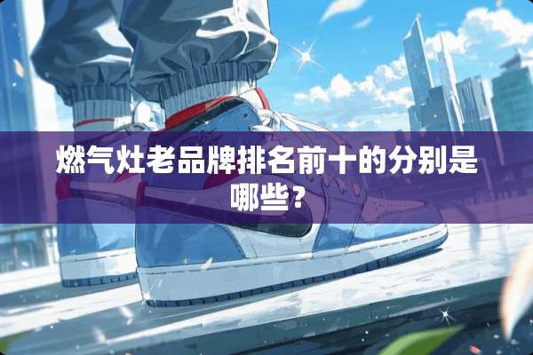 燃气灶老品牌排名前十的分别是哪些？