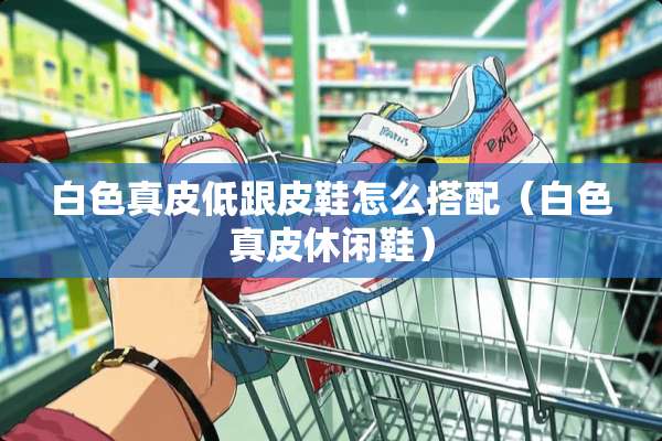 白色真皮低跟皮鞋怎么搭配（白色真皮休闲鞋）