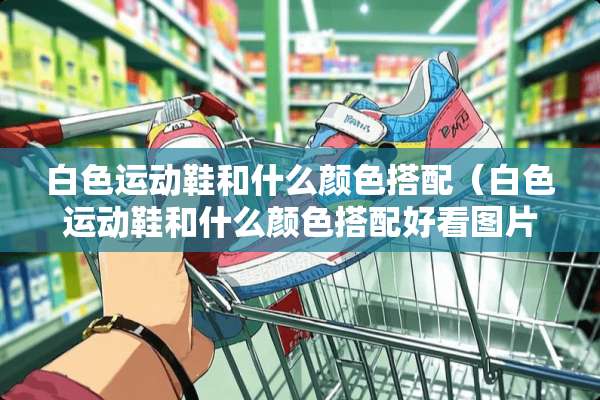 白色运动鞋和什么颜色搭配（白色运动鞋和什么颜色搭配好看图片）