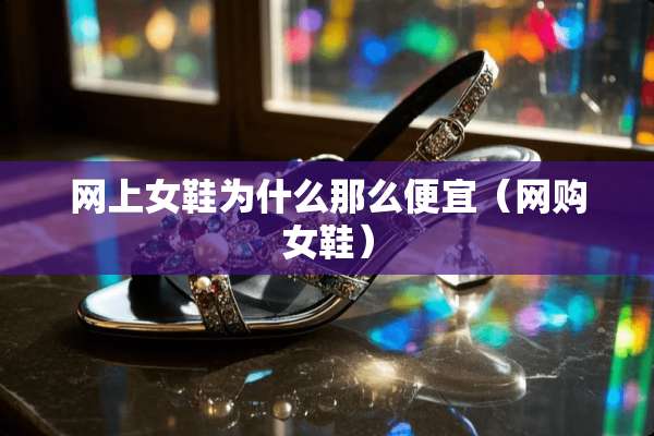 网上女鞋为什么那么便宜（网购女鞋）