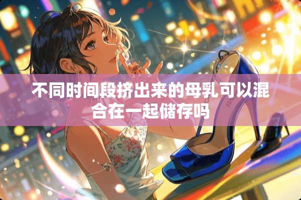 不同时间段挤出来的母*可以混合在一起储存吗