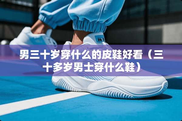 男三十岁穿什么的皮鞋好看（三十多岁男士穿什么鞋）