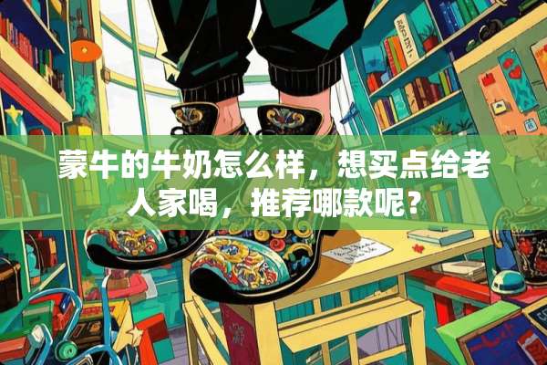 蒙牛的牛奶怎么样，想买点给老人家喝，推荐哪款呢？