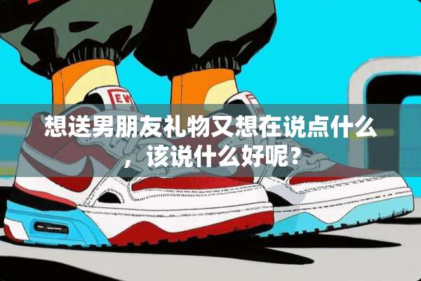 想送男朋友礼物又想在说点什么，该说什么好呢？