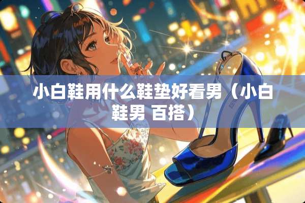 小白鞋用什么鞋垫好看男（小白鞋男 百搭）