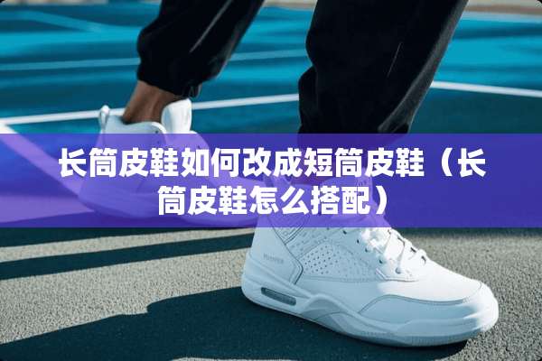 长筒皮鞋如何改成短筒皮鞋（长筒皮鞋怎么搭配）