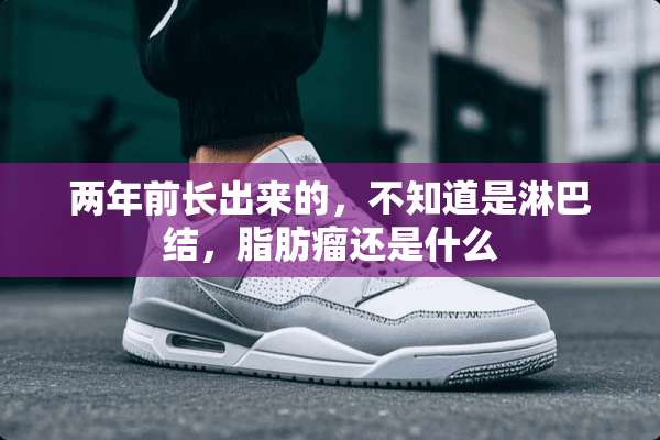 两年前长出来的，不知道是淋巴结，脂肪瘤还是什么