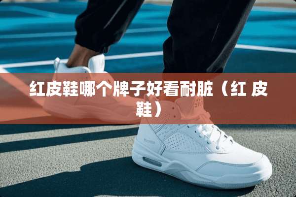 红皮鞋哪个牌子好看耐脏（红 皮鞋）