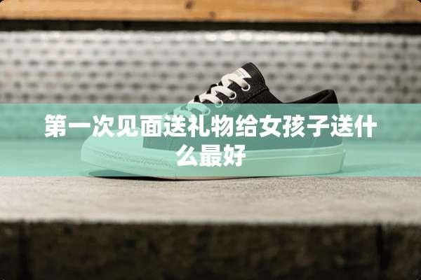 第一次见面送礼物给女孩子送什么最好