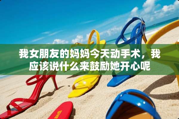 我女朋友的妈妈今天动手术，我应该说什么来鼓励她开心呢