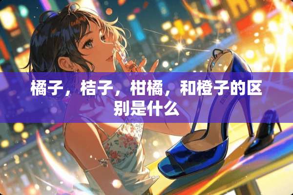 橘子，桔子，柑橘，和橙子的区别是什么