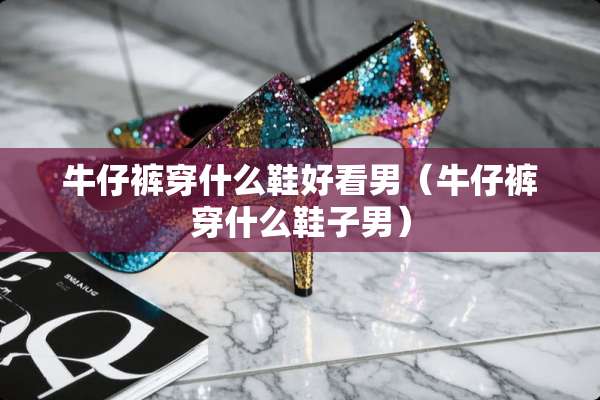 牛仔裤穿什么鞋好看男（牛仔裤穿什么鞋子男）