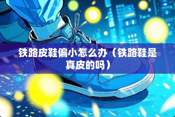 铁路皮鞋偏小怎么办（铁路鞋是真皮的吗）