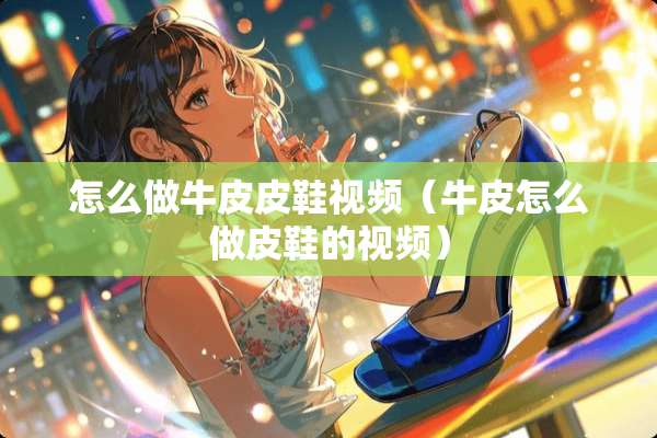 怎么做牛皮皮鞋视频（牛皮怎么做皮鞋的视频）