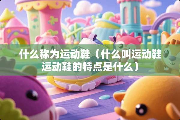 什么称为运动鞋（什么叫运动鞋运动鞋的特点是什么）