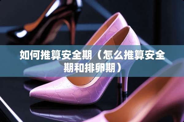 如何推算安全期（怎么推算安全期和排卵期）