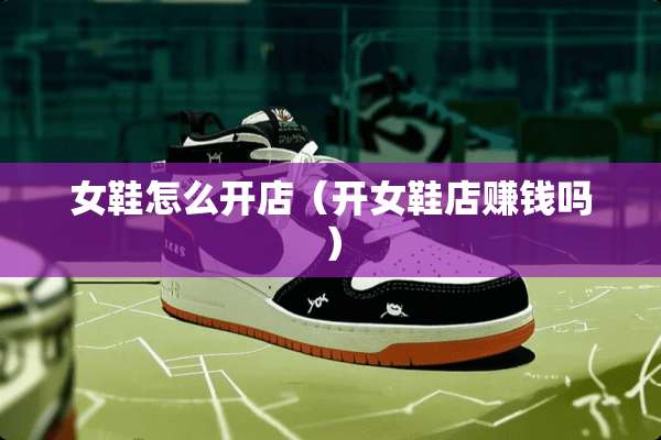 女鞋怎么开店（开女鞋店赚钱吗）