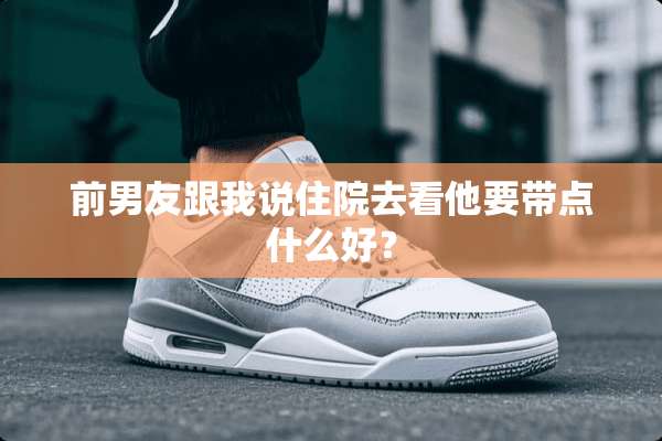 前男友跟我说住院去看他要带点什么好？