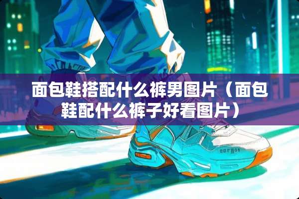 面包鞋搭配什么裤男图片（面包鞋配什么裤子好看图片）