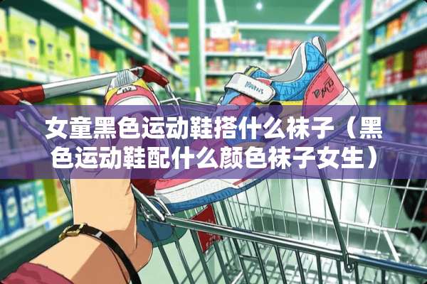 女童黑色运动鞋搭什么袜子（黑色运动鞋配什么颜色袜子女生）