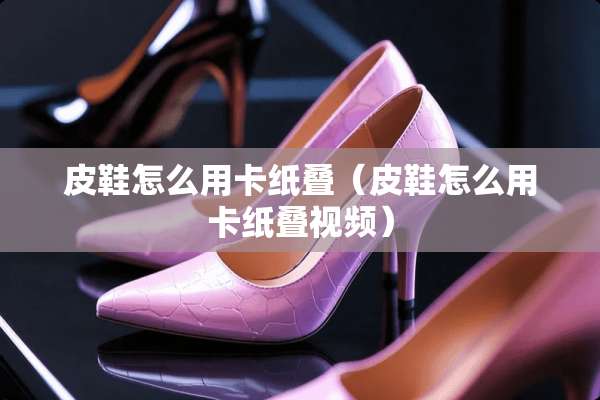 皮鞋怎么用卡纸叠（皮鞋怎么用卡纸叠视频）