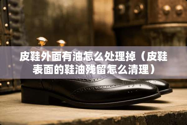 皮鞋外面有油怎么处理掉（皮鞋表面的鞋油残留怎么清理）
