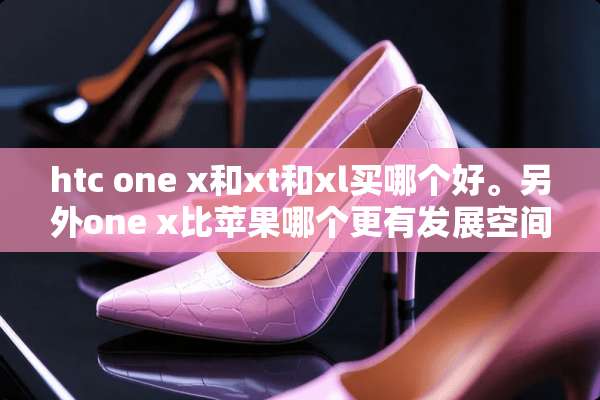 htc one x和xt和xl买哪个好。另外one x比苹果哪个更有发展空间