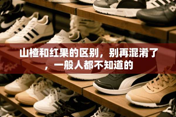 山楂和红果的区别，别再混淆了，一般人都不知道的