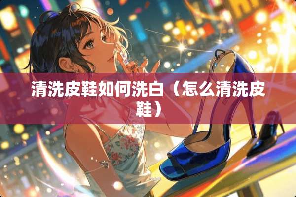 清洗皮鞋如何洗白（怎么清洗皮鞋）