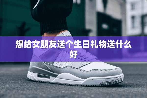 想给女朋友送个生日礼物送什么好
