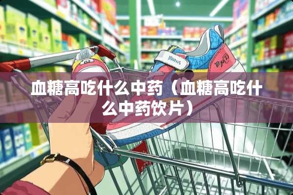 血糖高吃什么中药（血糖高吃什么中药饮片）