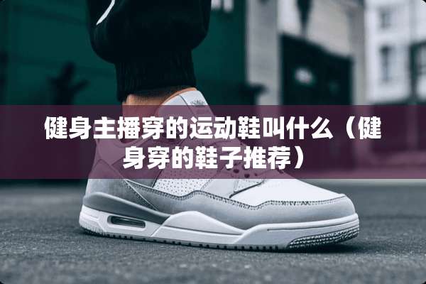 健身主播穿的运动鞋叫什么（健身穿的鞋子推荐）