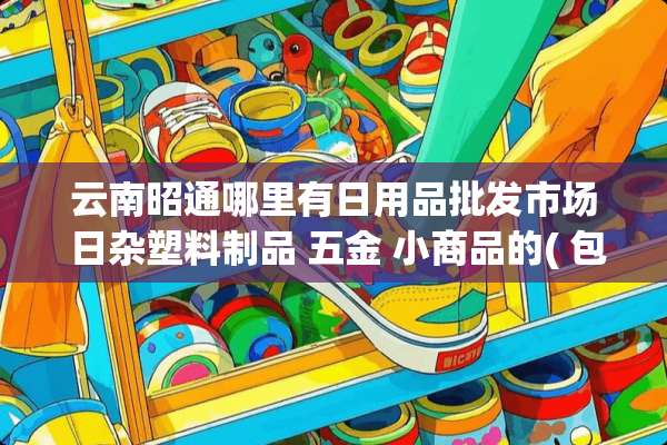 云南昭通哪里有日用品批发市场 日杂塑料制品 五金 小商品的( 包括下面的县城)