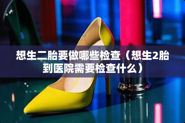 想生二胎要做哪些检查（想生2胎到医院需要检查什么）