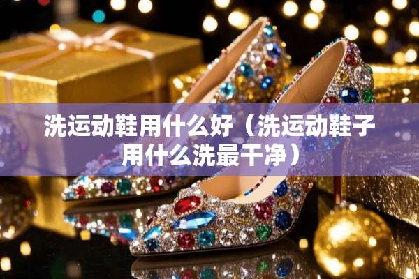洗运动鞋用什么好（洗运动鞋子用什么洗最干净）