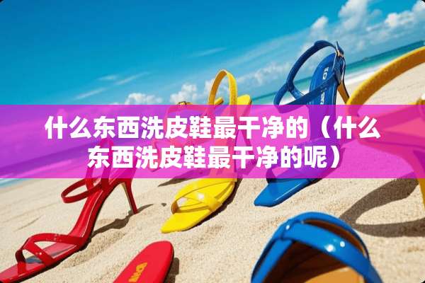 什么东西洗皮鞋最干净的（什么东西洗皮鞋最干净的呢）