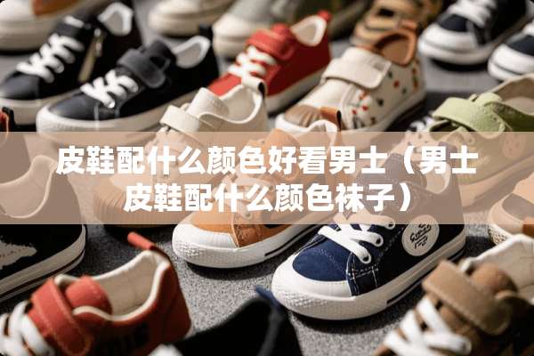 皮鞋配什么颜色好看男士（男士皮鞋配什么颜色袜子）