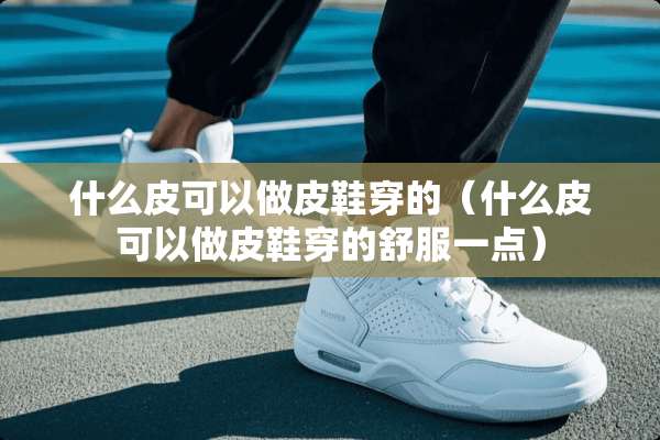什么皮可以做皮鞋穿的（什么皮可以做皮鞋穿的舒服一点）