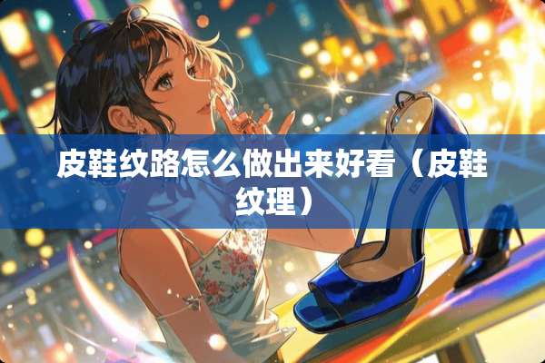 皮鞋纹路怎么做出来好看（皮鞋纹理）